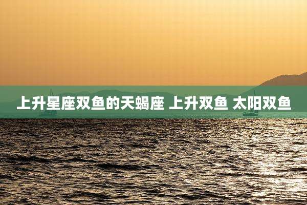 上升星座双鱼的天蝎座 上升双鱼 太阳双鱼
