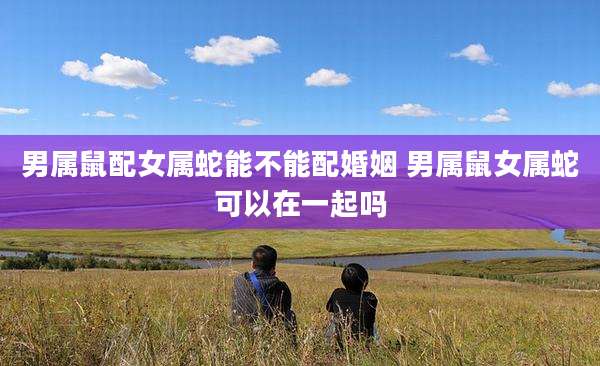 男属鼠配女属蛇能不能配婚姻 男属鼠女属蛇可以在一起吗