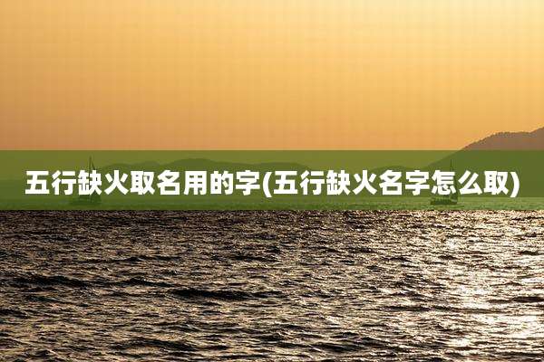 五行缺火取名用的字(五行缺火名字怎么取)