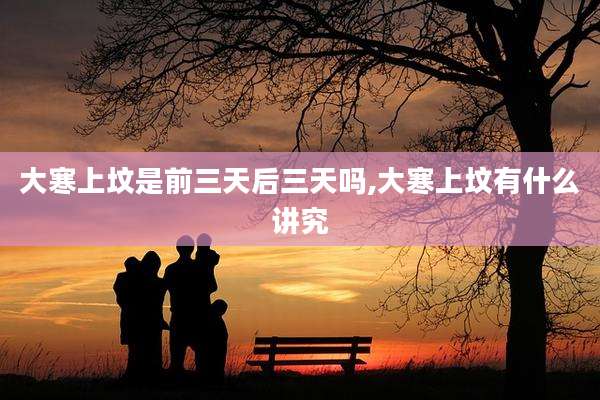 大寒上坟是前三天后三天吗,大寒上坟有什么讲究