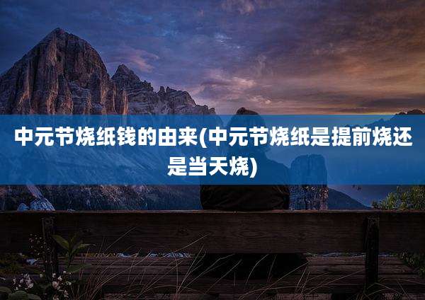 中元节烧纸钱的由来(中元节烧纸是提前烧还是当天烧)