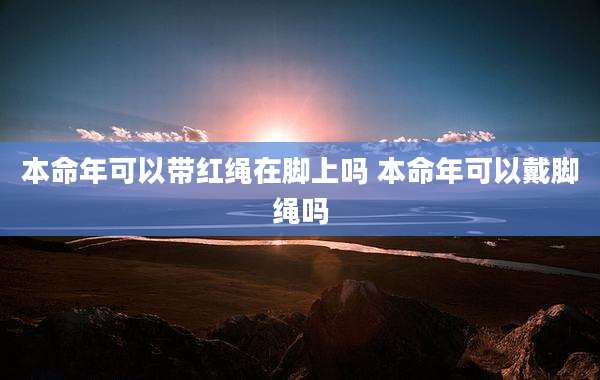 本命年可以带红绳在脚上吗 本命年可以戴脚绳吗