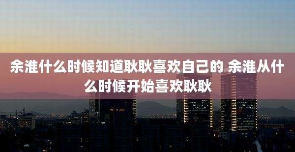 余淮什么时候知道耿耿喜欢自己的 余淮从什么时候开始喜欢耿耿