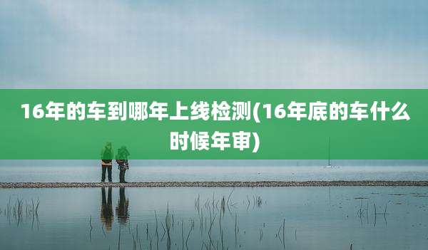 16年的车到哪年上线检测(16年底的车什么时候年审)