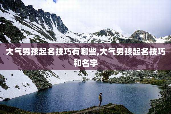 大气男孩起名技巧有哪些,大气男孩起名技巧和名字