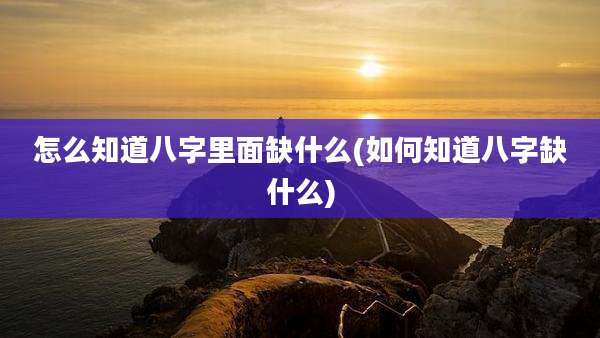 怎么知道八字里面缺什么(如何知道八字缺什么)