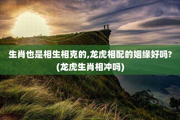 生肖也是相生相克的,龙虎相配的姻缘好吗?(龙虎生肖相冲吗)