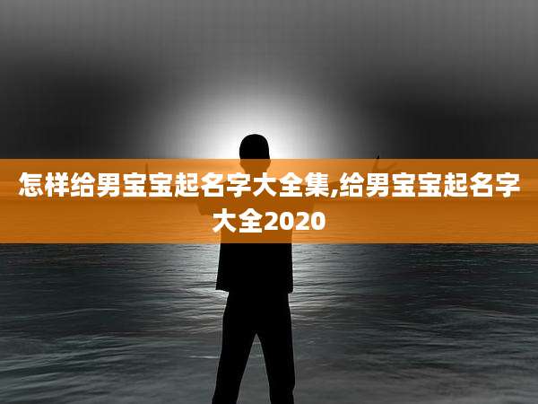 怎样给男宝宝起名字大全集,给男宝宝起名字大全2020