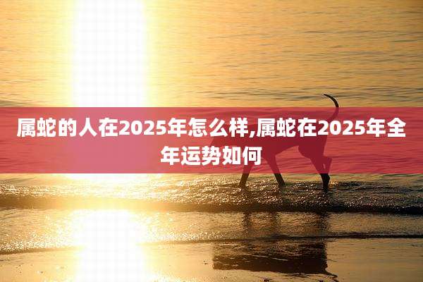 属蛇的人在2025年怎么样,属蛇在2025年全年运势如何