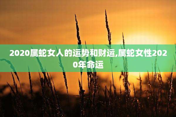 2020属蛇女人的运势和财运,属蛇女性2020年命运