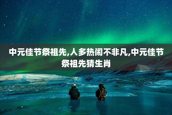 中元佳节祭祖先,人多热闹不非凡,中元佳节祭祖先猜生肖