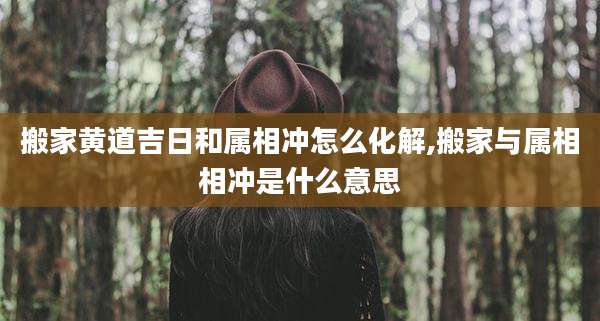 搬家黄道吉日和属相冲怎么化解,搬家与属相相冲是什么意思