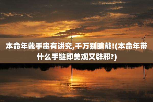 本命年戴手串有讲究,千万别瞎戴!(本命年带什么手链即美观又辟邪?)
