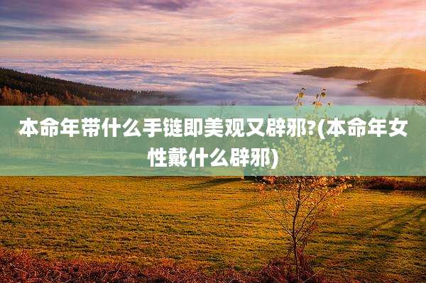 本命年带什么手链即美观又辟邪?(本命年女性戴什么辟邪)