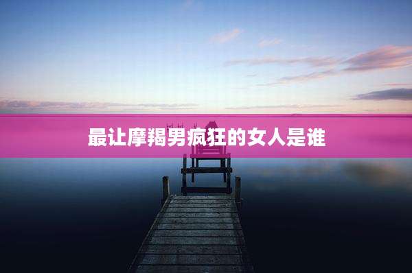 最让摩羯男疯狂的女人是谁