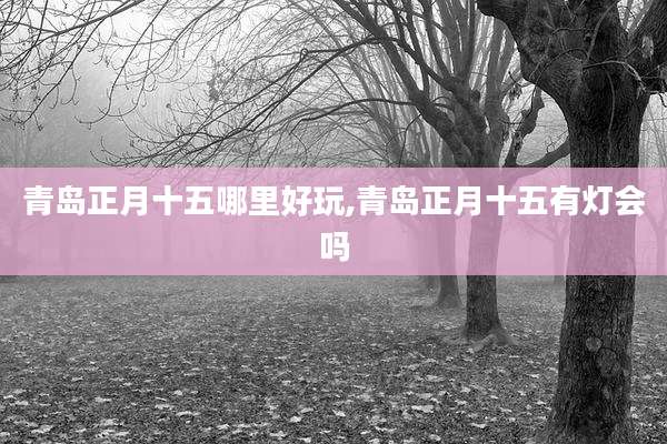 青岛正月十五哪里好玩,青岛正月十五有灯会吗