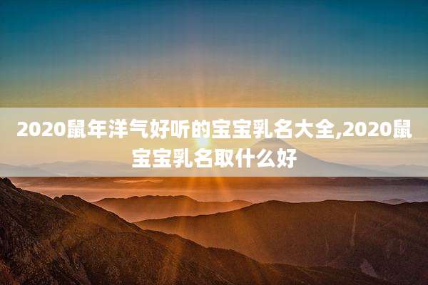 2020鼠年洋气好听的宝宝乳名大全,2020鼠宝宝乳名取什么好