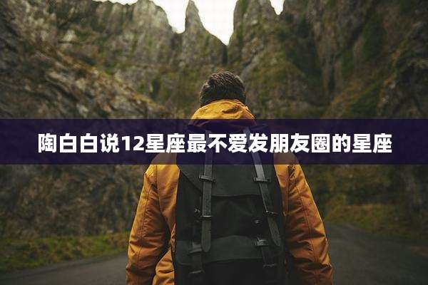 陶白白说12星座最不爱发朋友圈的星座