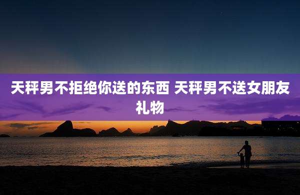 天秤男不拒绝你送的东西 天秤男不送女朋友礼物