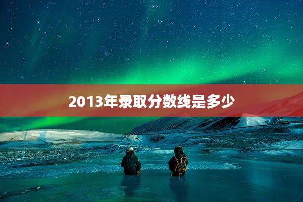 2013年录取分数线是多少