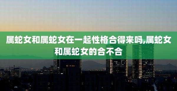 属蛇女和属蛇女在一起性格合得来吗,属蛇女和属蛇女的合不合