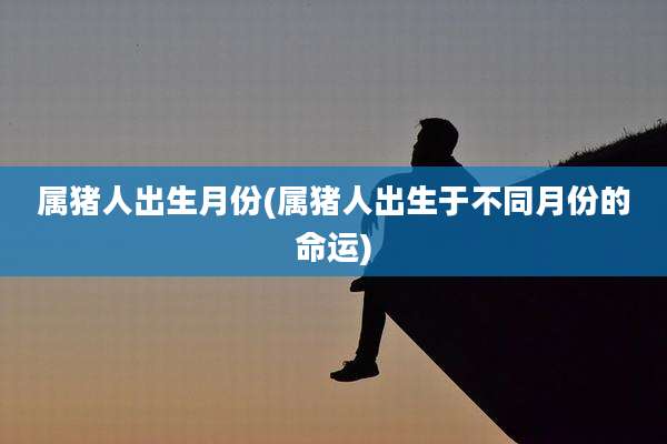 属猪人出生月份(属猪人出生于不同月份的命运)