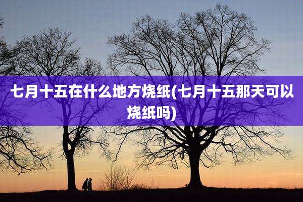 七月十五在什么地方烧纸(七月十五那天可以烧纸吗)