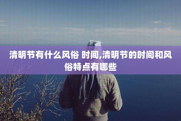 清明节有什么风俗 时间,清明节的时间和风俗特点有哪些