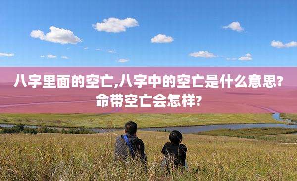 八字里面的空亡,八字中的空亡是什么意思?命带空亡会怎样?