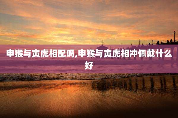 申猴与寅虎相配吗,申猴与寅虎相冲佩戴什么好