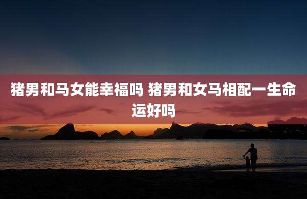 猪男和马女能幸福吗 猪男和女马相配一生命运好吗