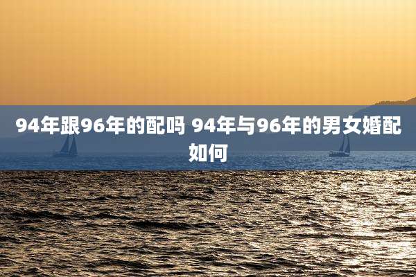 94年跟96年的配吗 94年与96年的男女婚配如何
