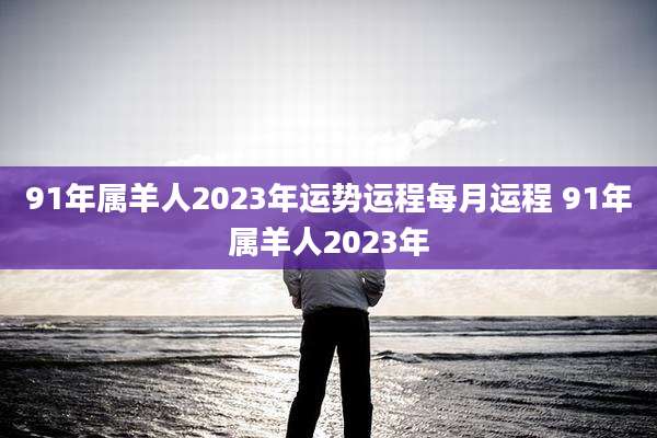 91年属羊人2023年运势运程每月运程 91年属羊人2023年