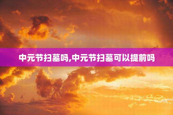 中元节扫墓吗,中元节扫墓可以提前吗