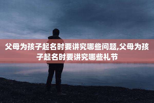 父母为孩子起名时要讲究哪些问题,父母为孩子起名时要讲究哪些礼节