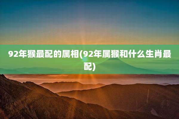 92年猴最配的属相(92年属猴和什么生肖最配)