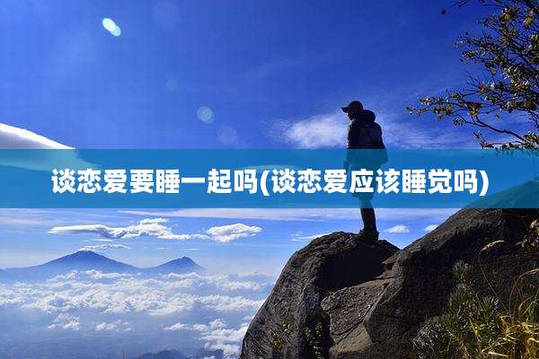 谈恋爱要睡一起吗(谈恋爱应该睡觉吗)