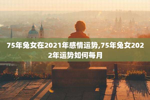 75年兔女在2021年感情运势,75年兔女2022年运势如何每月
