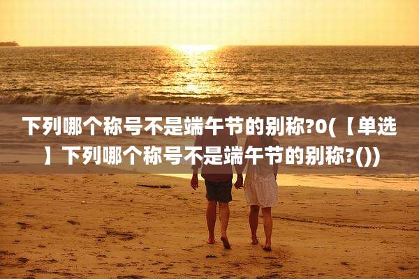 下列哪个称号不是端午节的别称?0(【单选】下列哪个称号不是端午节的别称?())