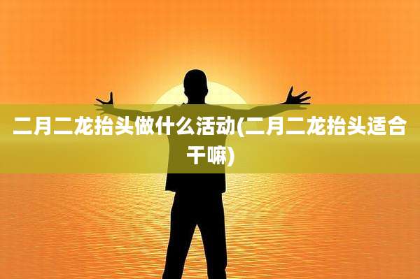 二月二龙抬头做什么活动(二月二龙抬头适合干嘛)