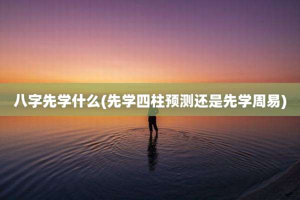 八字先学什么(先学四柱预测还是先学周易)