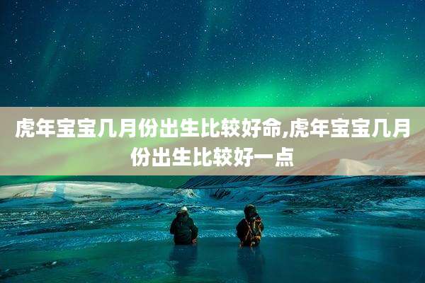 虎年宝宝几月份出生比较好命,虎年宝宝几月份出生比较好一点