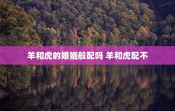 羊和虎的婚姻般配吗 羊和虎配不