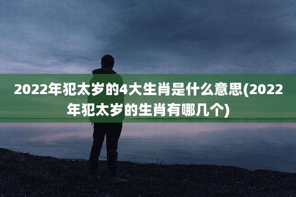2022年犯太岁的4大生肖是什么意思(2022年犯太岁的生肖有哪几个)