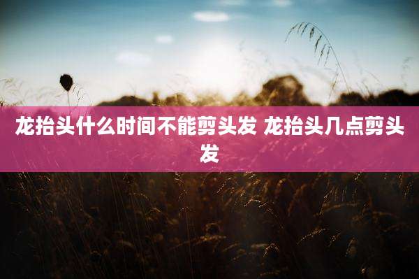龙抬头什么时间不能剪头发 龙抬头几点剪头发