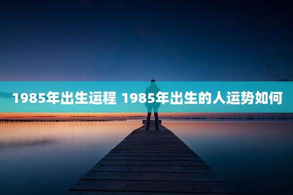 1985年出生运程 1985年出生的人运势如何
