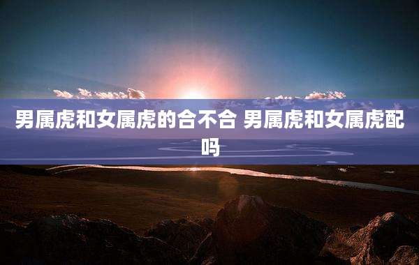 男属虎和女属虎的合不合 男属虎和女属虎配吗
