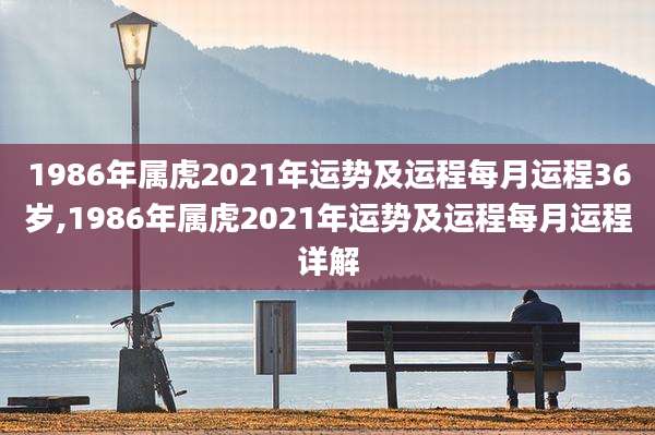 1986年属虎2021年运势及运程每月运程36岁,1986年属虎2021年运势及运程每月运程详解