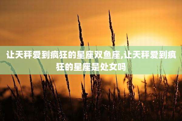 让天秤爱到疯狂的星座双鱼座,让天秤爱到疯狂的星座是处女吗