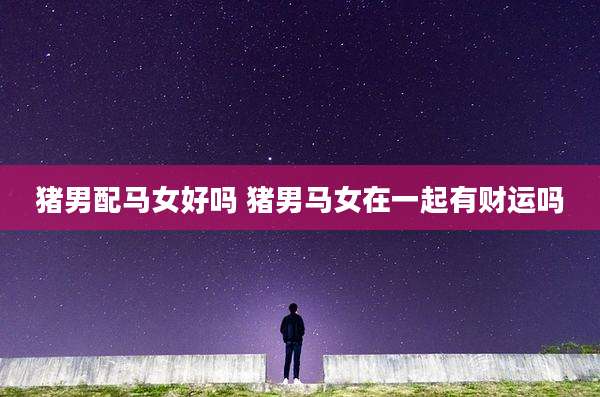 猪男配马女好吗 猪男马女在一起有财运吗